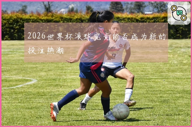 2026世界杯滚球究竟能否成为新的投注热潮