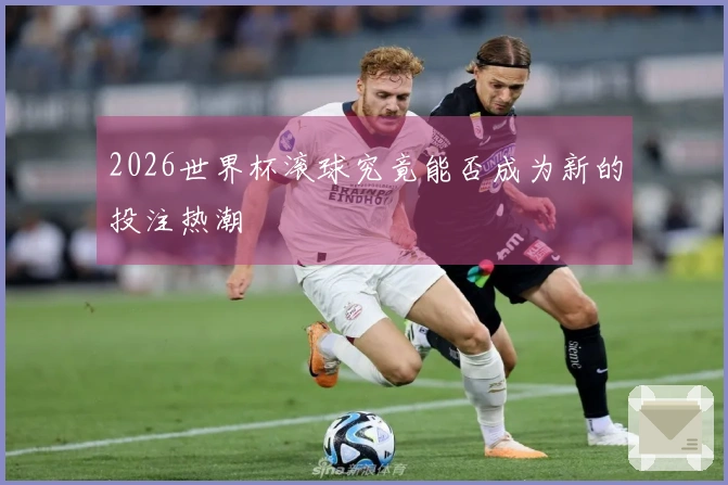 2026世界杯滚球究竟能否成为新的投注热潮