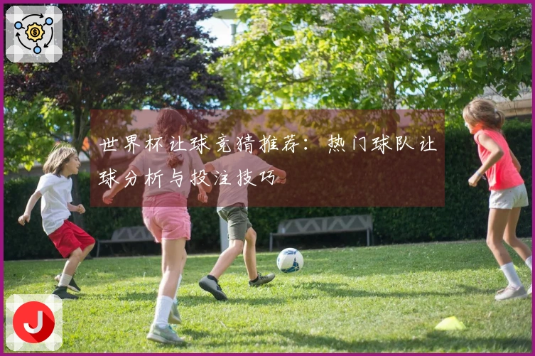 世界杯让球竞猜推荐：热门球队让球分析与投注技巧